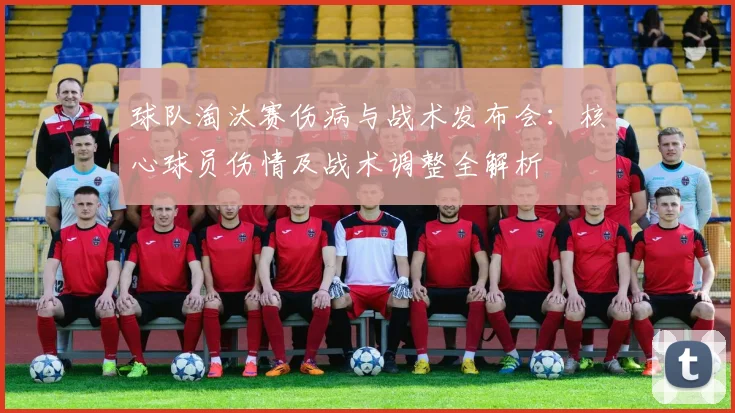 球队淘汰赛伤病与战术发布会：核心球员伤情及战术调整全解析