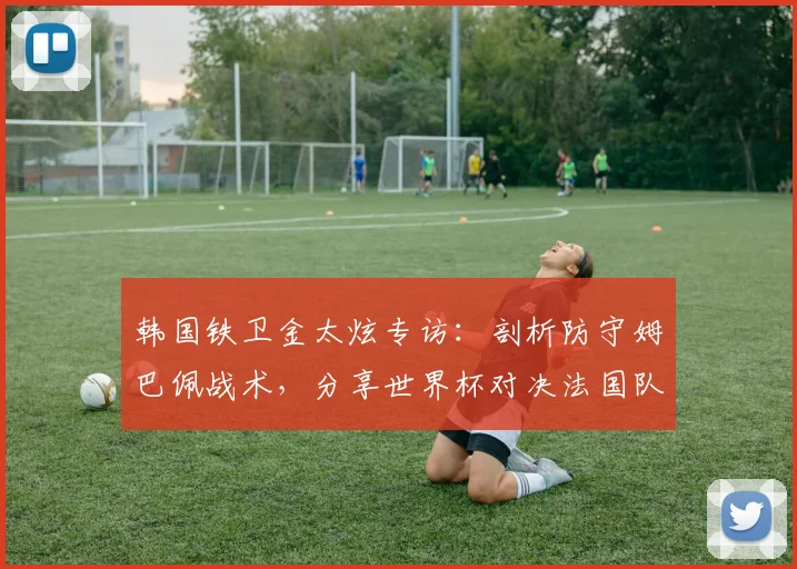 韩国铁卫金太炫专访：剖析防守姆巴佩战术，分享世界杯对决法国队心得与后卫雄心