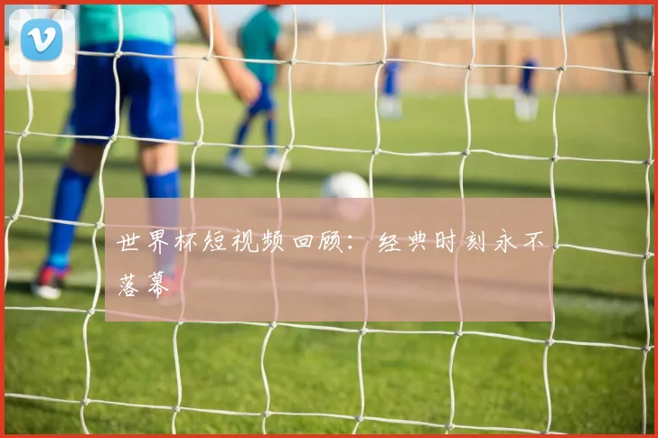 世界杯短视频回顾：经典时刻永不落幕