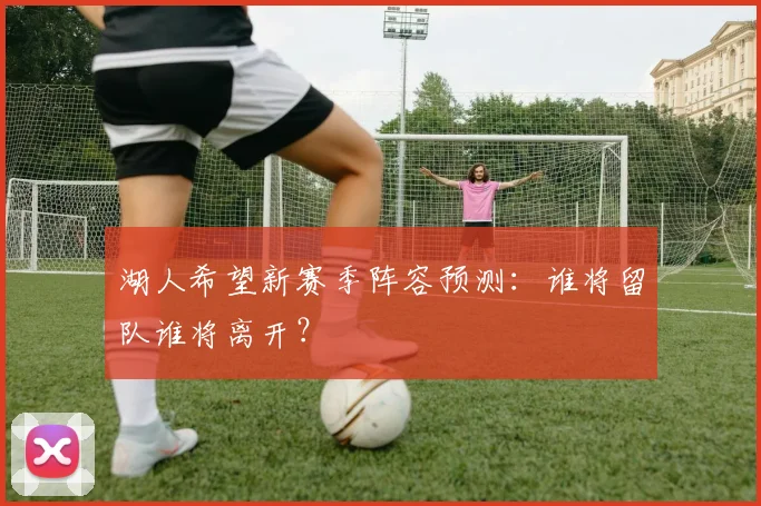 湖人希望新赛季阵容预测：谁将留队谁将离开？