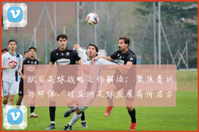 欧日足球战略合作解读:聚焦青训与环保,对亚洲足球发展有何启示?